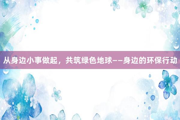 从身边小事做起，共筑绿色地球——身边的环保行动