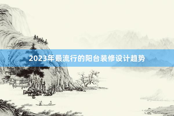 2023年最流行的阳台装修设计趋势